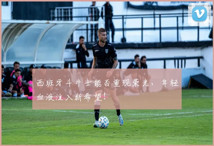 西班牙斗牛士能否重现荣光,年轻血液注入新希望!