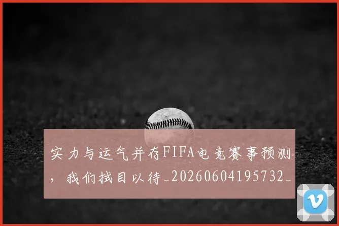 实力与运气并存FIFA电竞赛事预测，我们拭目以待_20260604195732_20260707144431