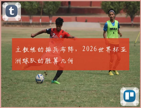 主教练的排兵布阵，2026世界杯亚洲球队的胜算几何