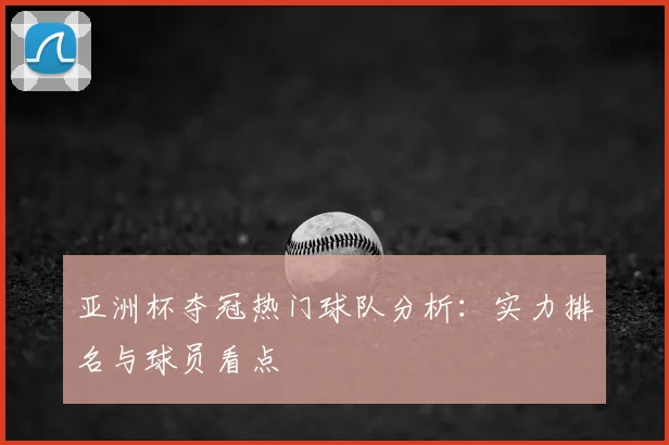 亚洲杯夺冠热门球队分析:实力排名与球员看点