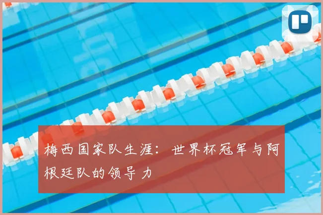梅西国家队生涯:世界杯冠军与阿根廷队的领导力