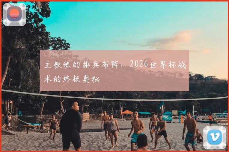 主教练的排兵布阵,2026世界杯战术的终极奥秘