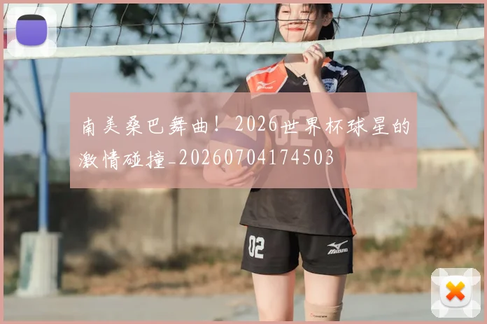 南美桑巴舞曲!2026世界杯球星的激情碰撞_20260704174503