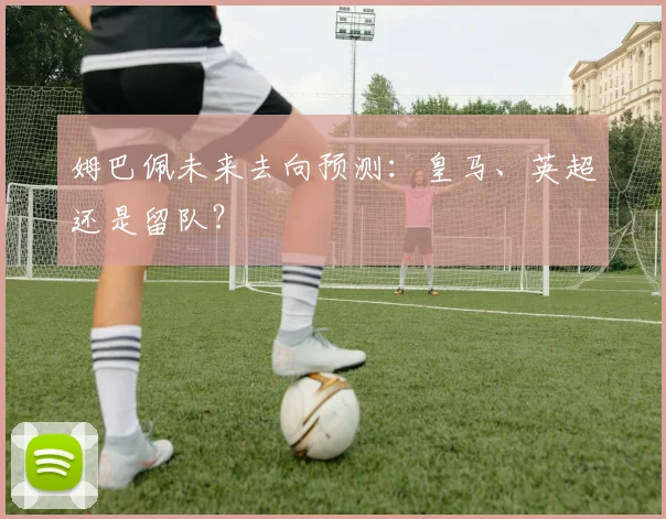 姆巴佩未来去向预测:皇马、英超还是留队?
