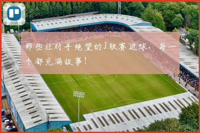 那些让对手绝望的J联赛进球,每一个都充满故事!