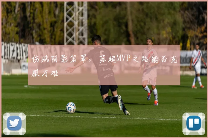 伤病阴影笼罩,苏超MVP之路能否克服万难