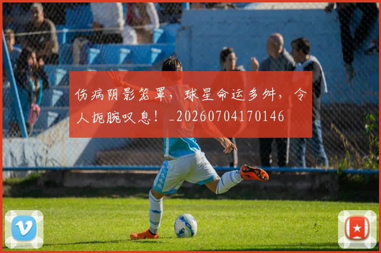 伤病阴影笼罩，球星命运多舛，令人扼腕叹息！_20260704170146
