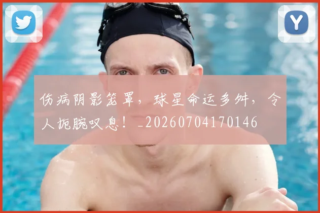 伤病阴影笼罩，球星命运多舛，令人扼腕叹息！_20260704170146