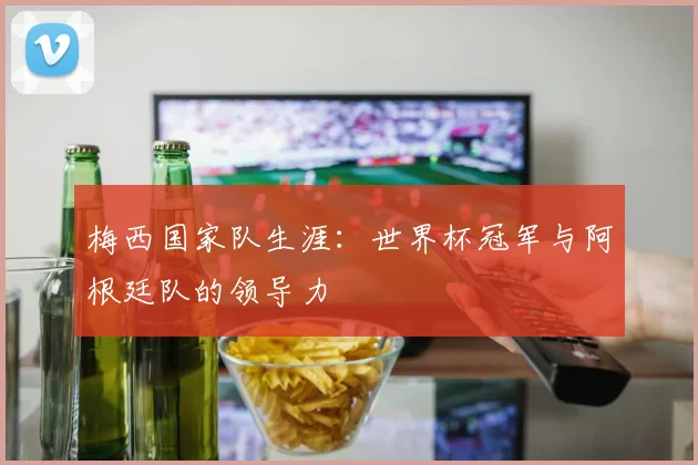 梅西国家队生涯:世界杯冠军与阿根廷队的领导力