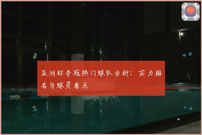 亚洲杯夺冠热门球队分析：实力排名与球员看点